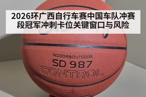 2026环广西自行车赛中国车队冲赛段冠军冲刺卡位关键窗口与风险